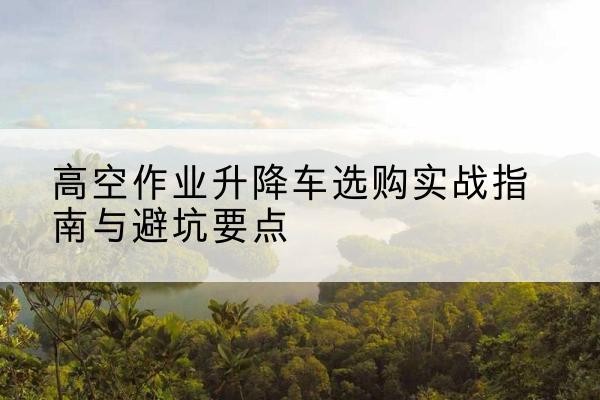 胡杨河升降车怎么选-高空作业升降车选购实战指南与避坑要点