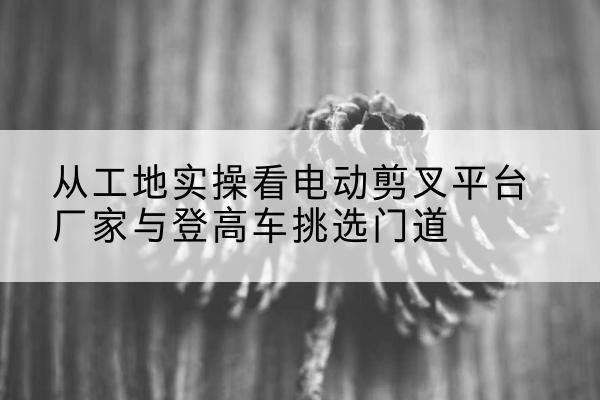 胡杨河电动剪叉升降平台厂家-从工地实操看电动剪叉平台厂家与登高车挑选门道