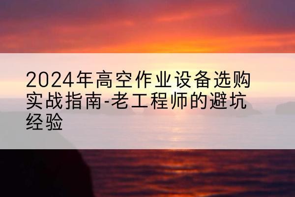 胡杨河高空作业升降机厂家推荐-2024年高空作业设备选购实战指南-老工程师的避坑经验
