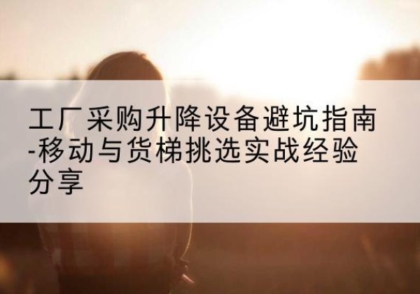 胡杨河移动式升降机怎么选-工厂采购升降设备避坑指南-移动与货梯挑选实战经验分享