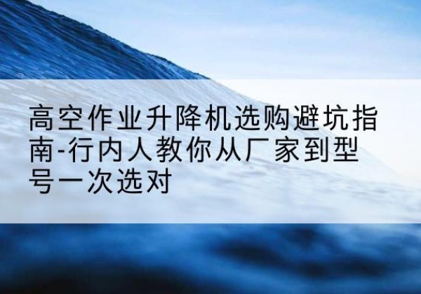 胡杨河升降平台厂家-高空作业升降机选购避坑指南-行内人教你从厂家到型号一次选对