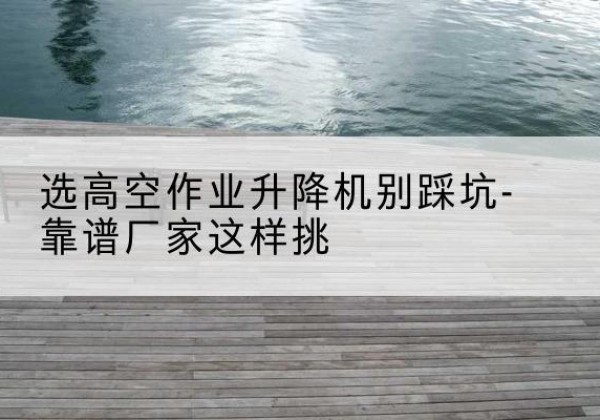 胡杨河剪叉式升降机厂家-选高空作业升降机别踩坑-靠谱厂家这样挑