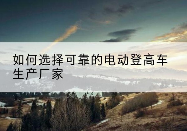 胡杨河电动登高车厂家-如何选择可靠的电动登高车生产厂家
