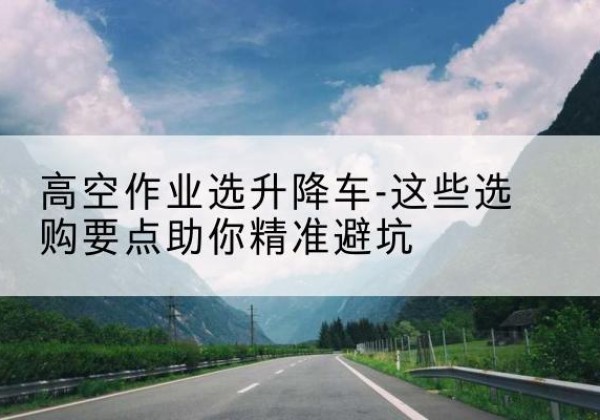 胡杨河升降车厂家-高空作业选升降车-这些选购要点助你*避坑