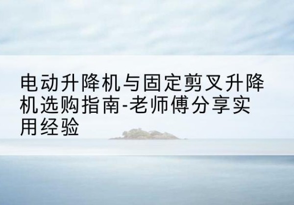胡杨河电动升降机怎么选-电动升降机与固定剪叉升降机选购指南-老师傅分享实用经验