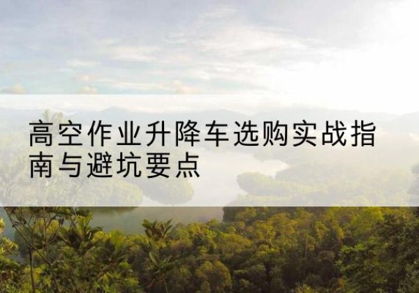 胡杨河升降车怎么选-高空作业升降车选购实战指南与避坑要点