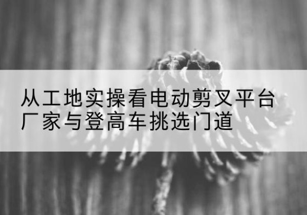胡杨河电动剪叉升降平台厂家-从工地实操看电动剪叉平台厂家与登高车挑选门道