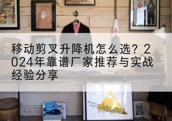 胡杨河升降平台厂家推荐-移动剪叉升降机怎么选？2024年靠谱厂家推荐与实战经验分享