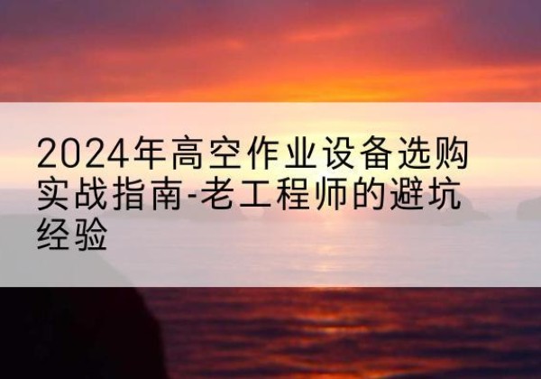 胡杨河高空作业升降机厂家推荐-2024年高空作业设备选购实战指南-老工程师的避坑经验